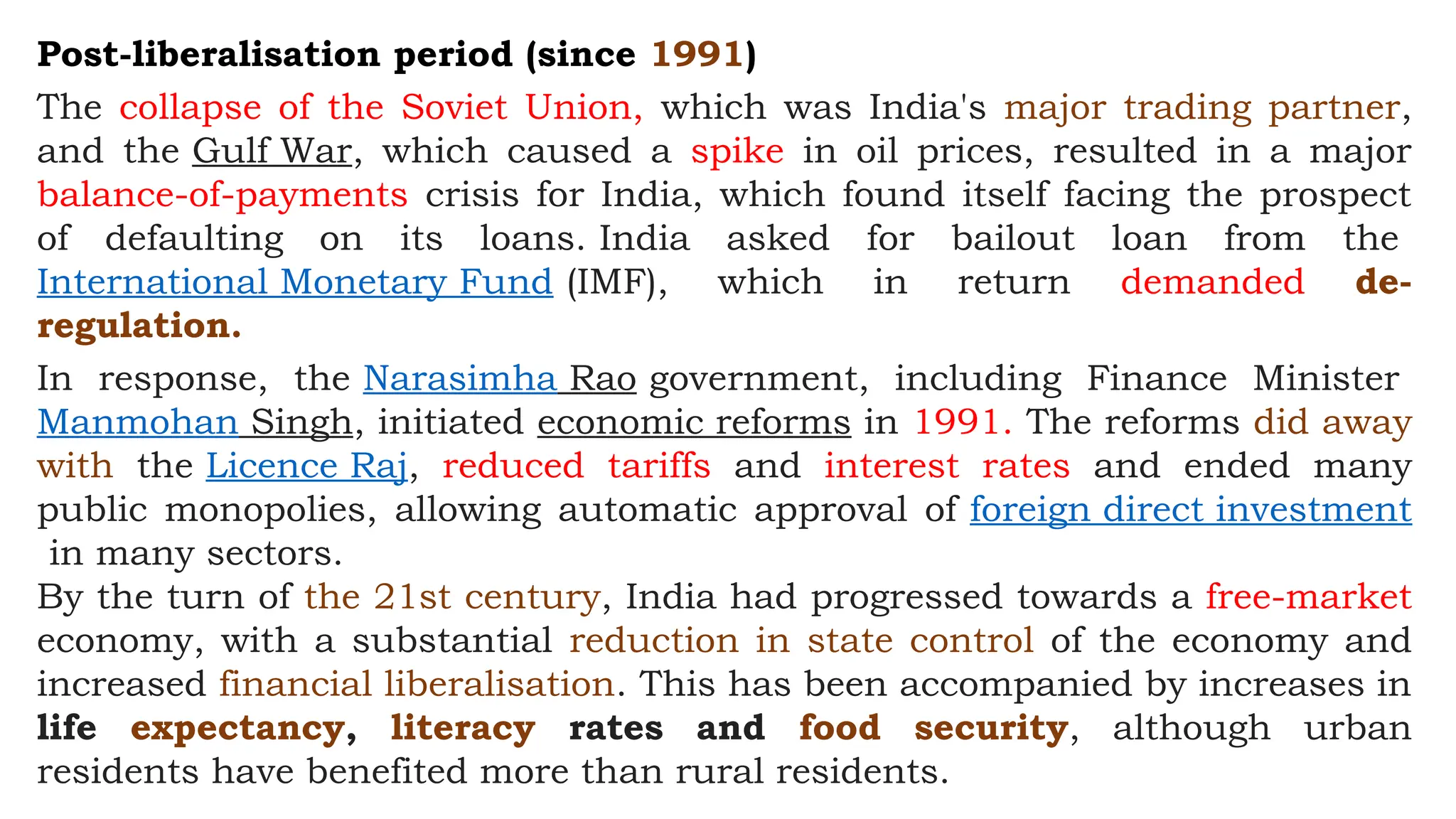 Post-liberalisation period (since 1991)
The collapse of the Soviet Union, which was India's major trading partner,
and the Gulf War, which caused a spike in oil prices, resulted in a major
balance-of-payments crisis for India, which found itself facing the prospect
of defaulting on its loans. India asked for bailout loan from the
International Monetary Fund (IMF), which in return demanded de-
regulation.
In response, the Narasimha Rao government, including Finance Minister
Manmohan Singh, initiated economic reforms in 1991. The reforms did away
with the Licence Raj, reduced tariffs and interest rates and ended many
public monopolies, allowing automatic approval of foreign direct investment
in many sectors.
By the turn of the 21st century, India had progressed towards a free-market
economy, with a substantial reduction in state control of the economy and
increased financial liberalisation. This has been accompanied by increases in
life expectancy, literacy rates and food security, although urban
residents have benefited more than rural residents.
 