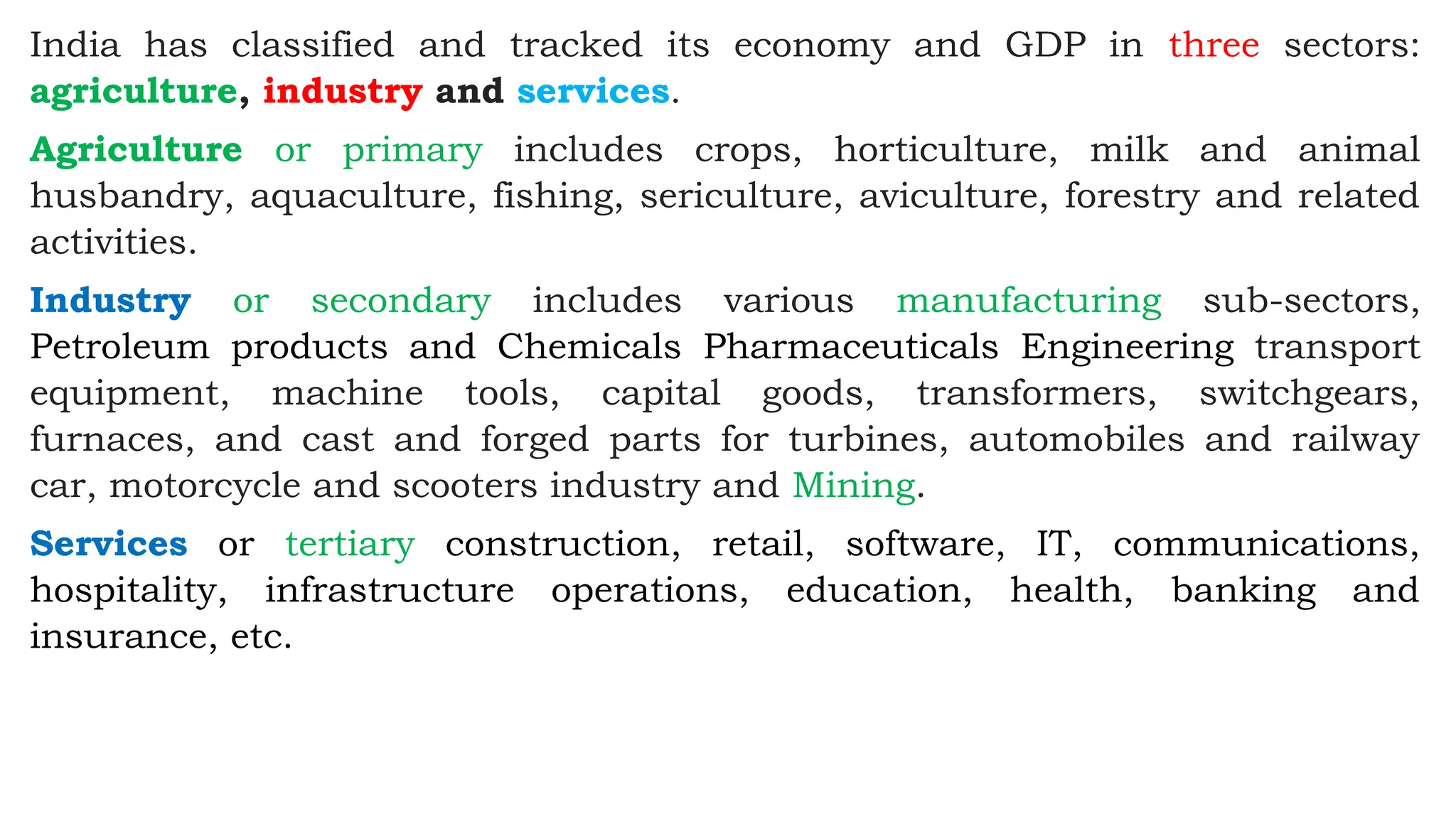 India has classified and tracked its economy and GDP in three sectors:
agriculture, industry and services.
Agriculture or primary includes crops, horticulture, milk and animal
husbandry, aquaculture, fishing, sericulture, aviculture, forestry and related
activities.
Industry or secondary includes various manufacturing sub-sectors,
Petroleum products and Chemicals Pharmaceuticals Engineering transport
equipment, machine tools, capital goods, transformers, switchgears,
furnaces, and cast and forged parts for turbines, automobiles and railway
car, motorcycle and scooters industry and Mining.
Services or tertiary construction, retail, software, IT, communications,
hospitality, infrastructure operations, education, health, banking and
insurance, etc.
 
