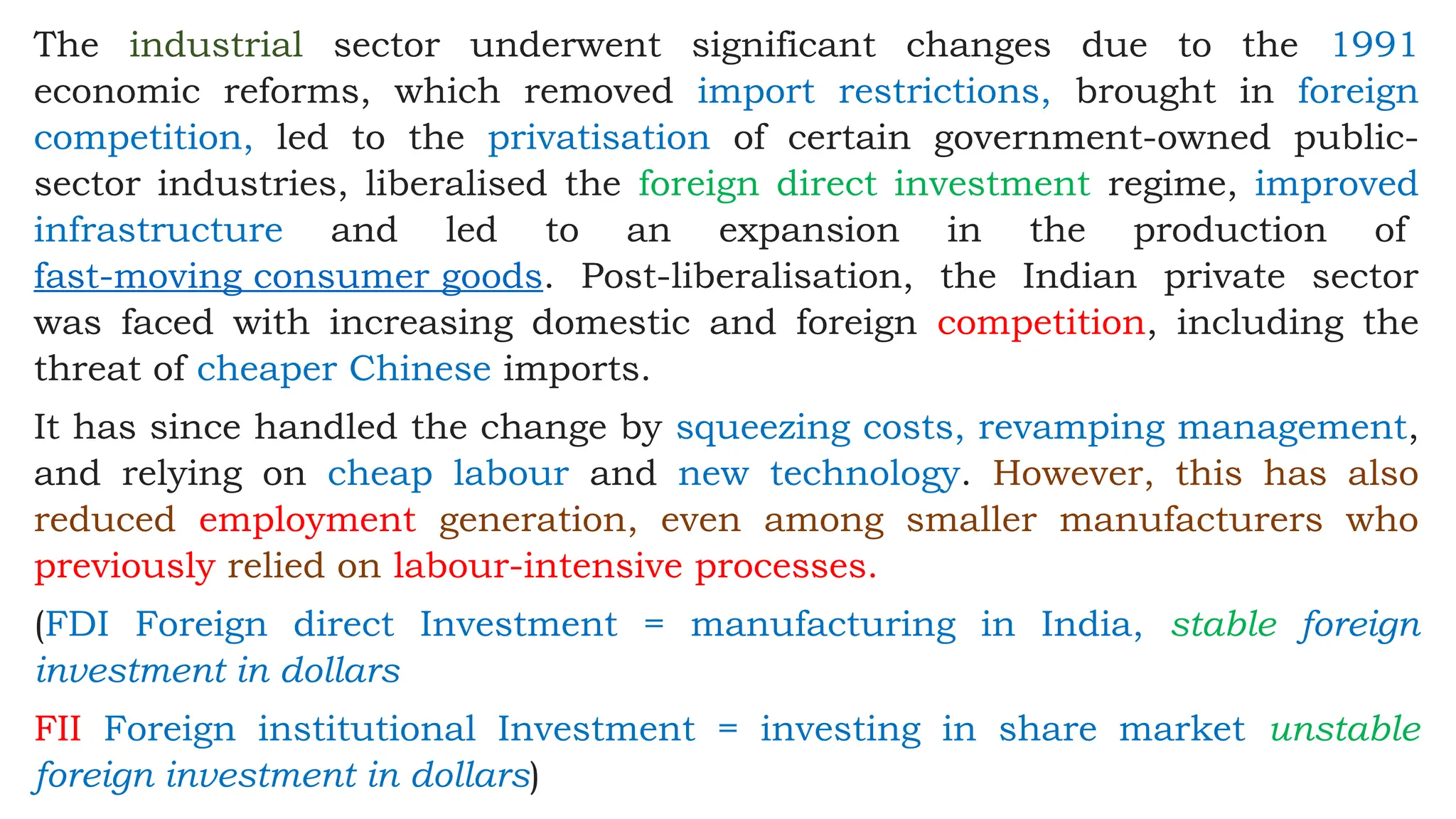 The industrial sector underwent significant changes due to the 1991
economic reforms, which removed import restrictions, brought in foreign
competition, led to the privatisation of certain government-owned public-
sector industries, liberalised the foreign direct investment regime, improved
infrastructure and led to an expansion in the production of
fast-moving consumer goods. Post-liberalisation, the Indian private sector
was faced with increasing domestic and foreign competition, including the
threat of cheaper Chinese imports.
It has since handled the change by squeezing costs, revamping management,
and relying on cheap labour and new technology. However, this has also
reduced employment generation, even among smaller manufacturers who
previously relied on labour-intensive processes.
(FDI Foreign direct Investment = manufacturing in India, stable foreign
investment in dollars
FII Foreign institutional Investment = investing in share market unstable
foreign investment in dollars)
 