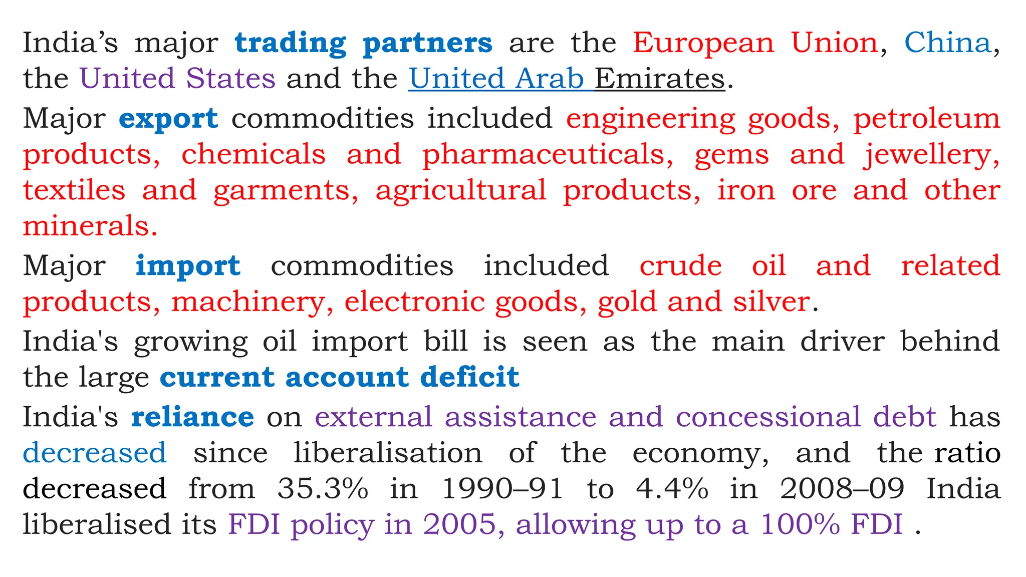 India’s major trading partners are the European Union, China,
the United States and the United Arab Emirates.
Major export commodities included engineering goods, petroleum
products, chemicals and pharmaceuticals, gems and jewellery,
textiles and garments, agricultural products, iron ore and other
minerals.
Major import commodities included crude oil and related
products, machinery, electronic goods, gold and silver.
India's growing oil import bill is seen as the main driver behind
the large current account deficit
India's reliance on external assistance and concessional debt has
decreased since liberalisation of the economy, and the ratio
decreased from 35.3% in 1990–91 to 4.4% in 2008–09 India
liberalised its FDI policy in 2005, allowing up to a 100% FDI .
 