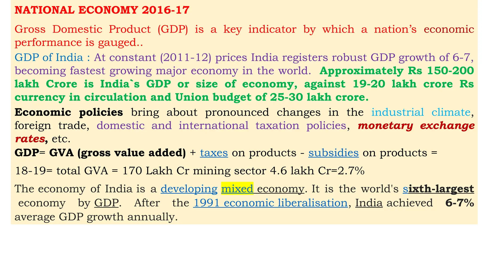 NATIONAL ECONOMY 2016-17
Gross Domestic Product (GDP) is a key indicator by which a nation’s economic
performance is gauged..
GDP of India : At constant (2011-12) prices India registers robust GDP growth of 6-7,
becoming fastest growing major economy in the world. Approximately Rs 150-200
lakh Crore is India`s GDP or size of economy, against 19-20 lakh crore Rs
currency in circulation and Union budget of 25-30 lakh crore.
Economic policies bring about pronounced changes in the industrial climate,
foreign trade, domestic and international taxation policies, monetary exchange
rates, etc.
GDP= GVA (gross value added) + taxes on products - subsidies on products =
18-19= total GVA = 170 Lakh Cr mining sector 4.6 lakh Cr=2.7%
The economy of India is a developing mixed economy. It is the world's sixth-largest
economy by GDP. After the 1991 economic liberalisation, India achieved 6-7%
average GDP growth annually.
 
