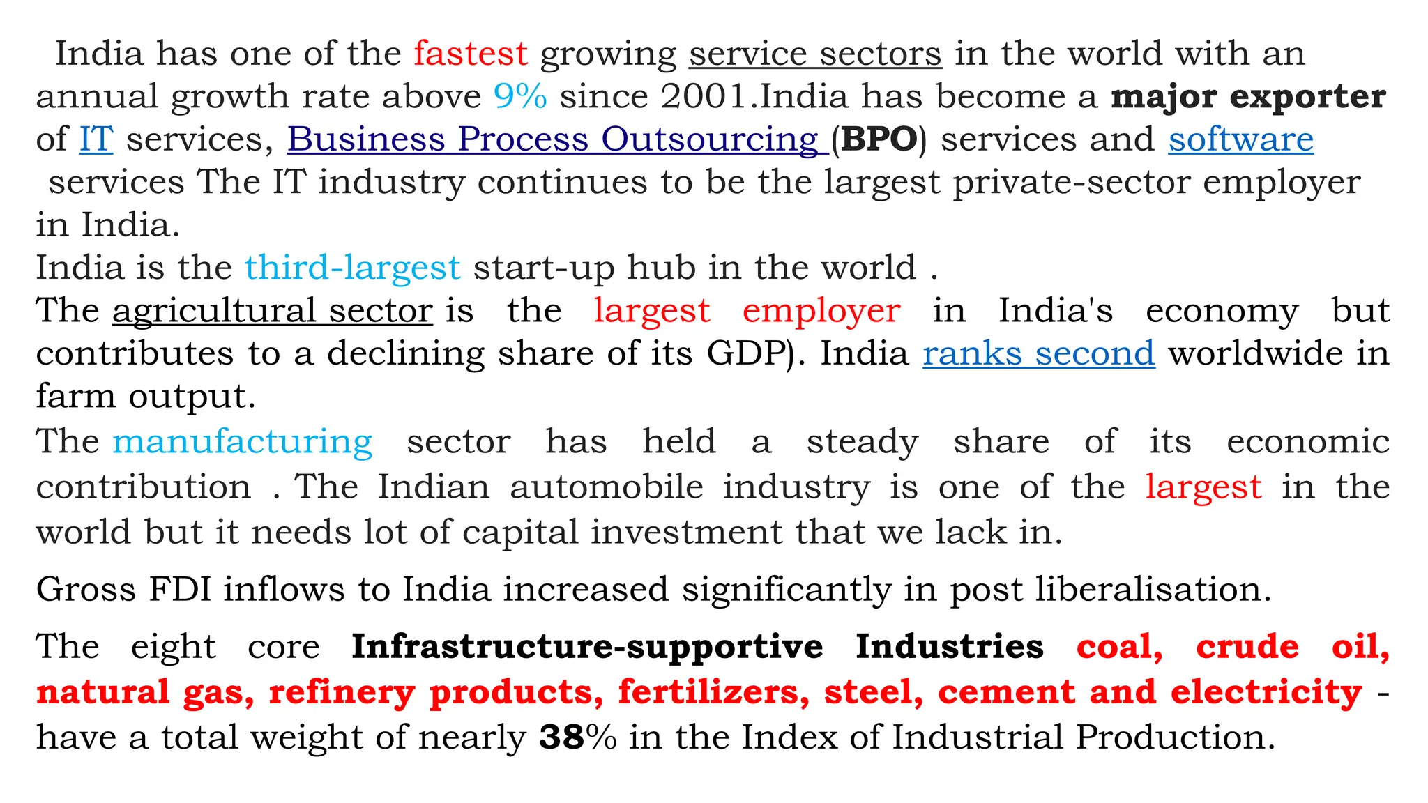 India has one of the fastest growing service sectors in the world with an
annual growth rate above 9% since 2001.India has become a major exporter
of IT services, Business Process Outsourcing (BPO) services and software
services The IT industry continues to be the largest private-sector employer
in India.
India is the third-largest start-up hub in the world .
The agricultural sector is the largest employer in India's economy but
contributes to a declining share of its GDP). India ranks second worldwide in
farm output.
The manufacturing sector has held a steady share of its economic
contribution . The Indian automobile industry is one of the largest in the
world but it needs lot of capital investment that we lack in.
Gross FDI inflows to India increased significantly in post liberalisation.
The eight core Infrastructure-supportive Industries coal, crude oil,
natural gas, refinery products, fertilizers, steel, cement and electricity -
have a total weight of nearly 38% in the Index of Industrial Production.
 