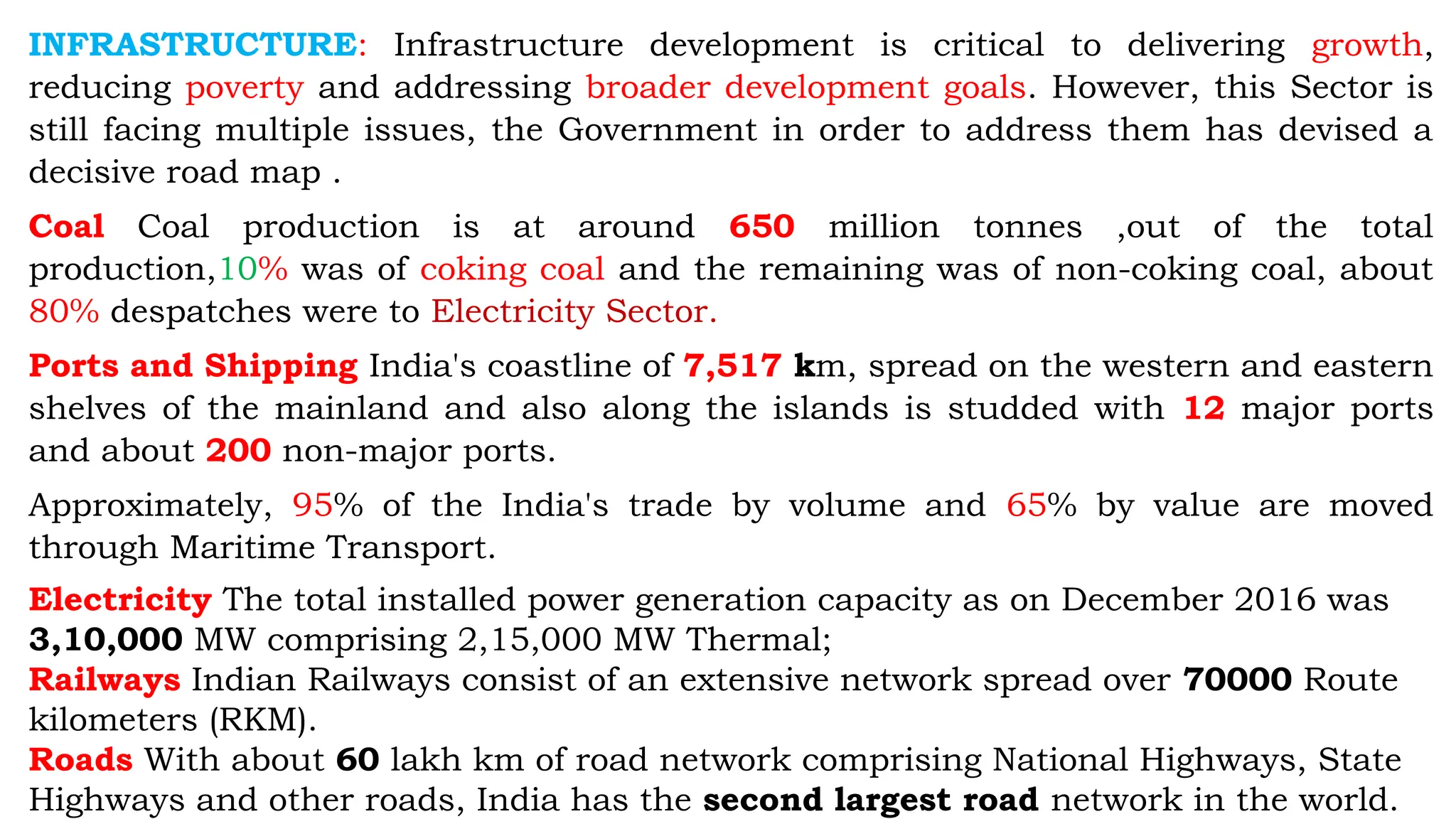INFRASTRUCTURE: Infrastructure development is critical to delivering growth,
reducing poverty and addressing broader development goals. However, this Sector is
still facing multiple issues, the Government in order to address them has devised a
decisive road map .
Coal Coal production is at around 650 million tonnes ,out of the total
production,10% was of coking coal and the remaining was of non-coking coal, about
80% despatches were to Electricity Sector.
Ports and Shipping India's coastline of 7,517 km, spread on the western and eastern
shelves of the mainland and also along the islands is studded with 12 major ports
and about 200 non-major ports.
Approximately, 95% of the India's trade by volume and 65% by value are moved
through Maritime Transport.
Electricity The total installed power generation capacity as on December 2016 was
3,10,000 MW comprising 2,15,000 MW Thermal;
Railways Indian Railways consist of an extensive network spread over 70000 Route
kilometers (RKM).
Roads With about 60 lakh km of road network comprising National Highways, State
Highways and other roads, India has the second largest road network in the world.
 