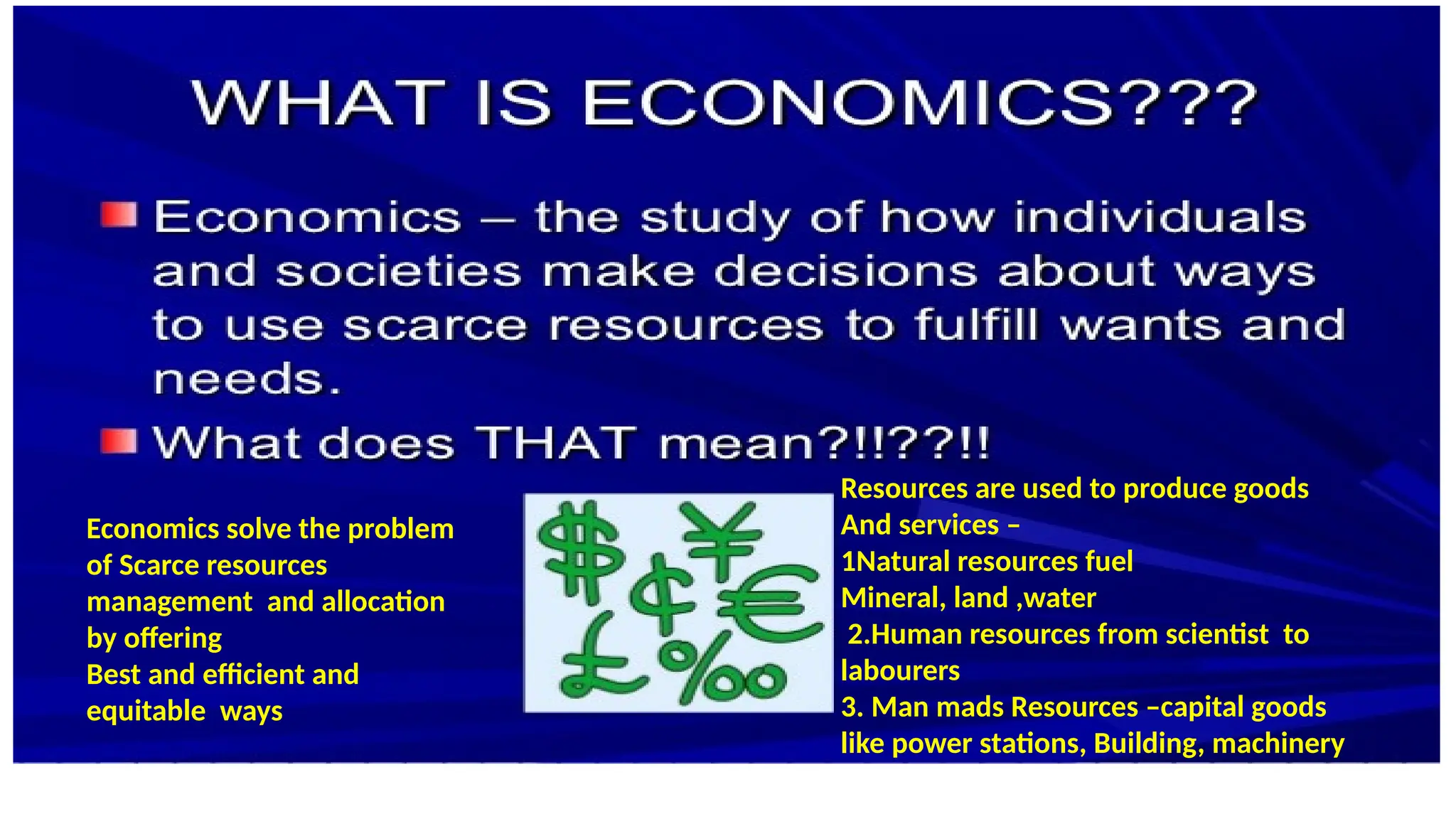 Resources are used to produce goods
And services –
1Natural resources fuel
Mineral, land ,water
2.Human resources from scientist to
labourers
3. Man mads Resources –capital goods
like power stations, Building, machinery
Economics solve the problem
of Scarce resources
management and allocation
by offering
Best and efficient and
equitable ways
 