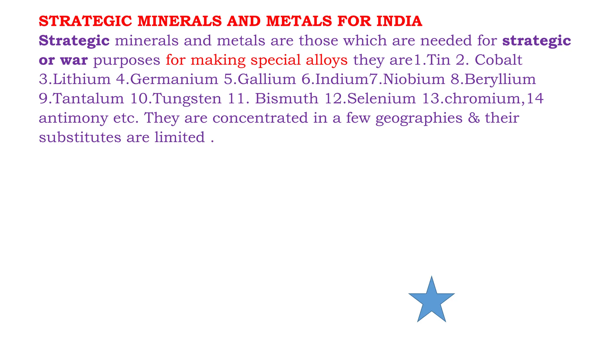 STRATEGIC MINERALS AND METALS FOR INDIA
Strategic minerals and metals are those which are needed for strategic
or war purposes for making special alloys they are1.Tin 2. Cobalt
3.Lithium 4.Germanium 5.Gallium 6.Indium7.Niobium 8.Beryllium
9.Tantalum 10.Tungsten 11. Bismuth 12.Selenium 13.chromium,14
antimony etc. They are concentrated in a few geographies & their
substitutes are limited .
 