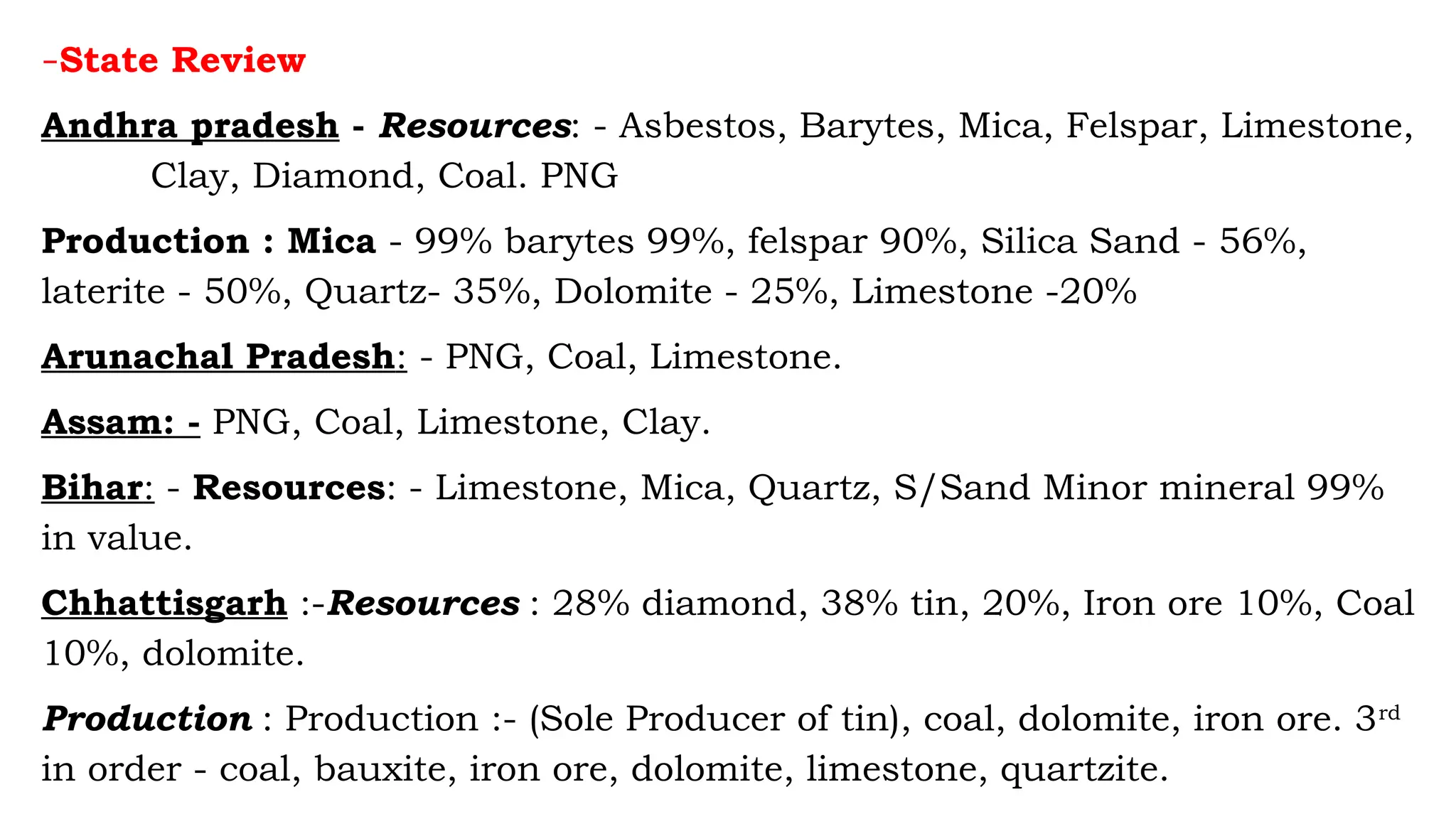 –State Review
Andhra pradesh - Resources: - Asbestos, Barytes, Mica, Felspar, Limestone,
Clay, Diamond, Coal. PNG
Production : Mica - 99% barytes 99%, felspar 90%, Silica Sand - 56%,
laterite - 50%, Quartz- 35%, Dolomite - 25%, Limestone -20%
Arunachal Pradesh: - PNG, Coal, Limestone.
Assam: - PNG, Coal, Limestone, Clay.
Bihar: - Resources: - Limestone, Mica, Quartz, S/Sand Minor mineral 99%
in value.
Chhattisgarh :-Resources : 28% diamond, 38% tin, 20%, Iron ore 10%, Coal
10%, dolomite.
Production : Production :- (Sole Producer of tin), coal, dolomite, iron ore. 3rd
in order - coal, bauxite, iron ore, dolomite, limestone, quartzite.
 