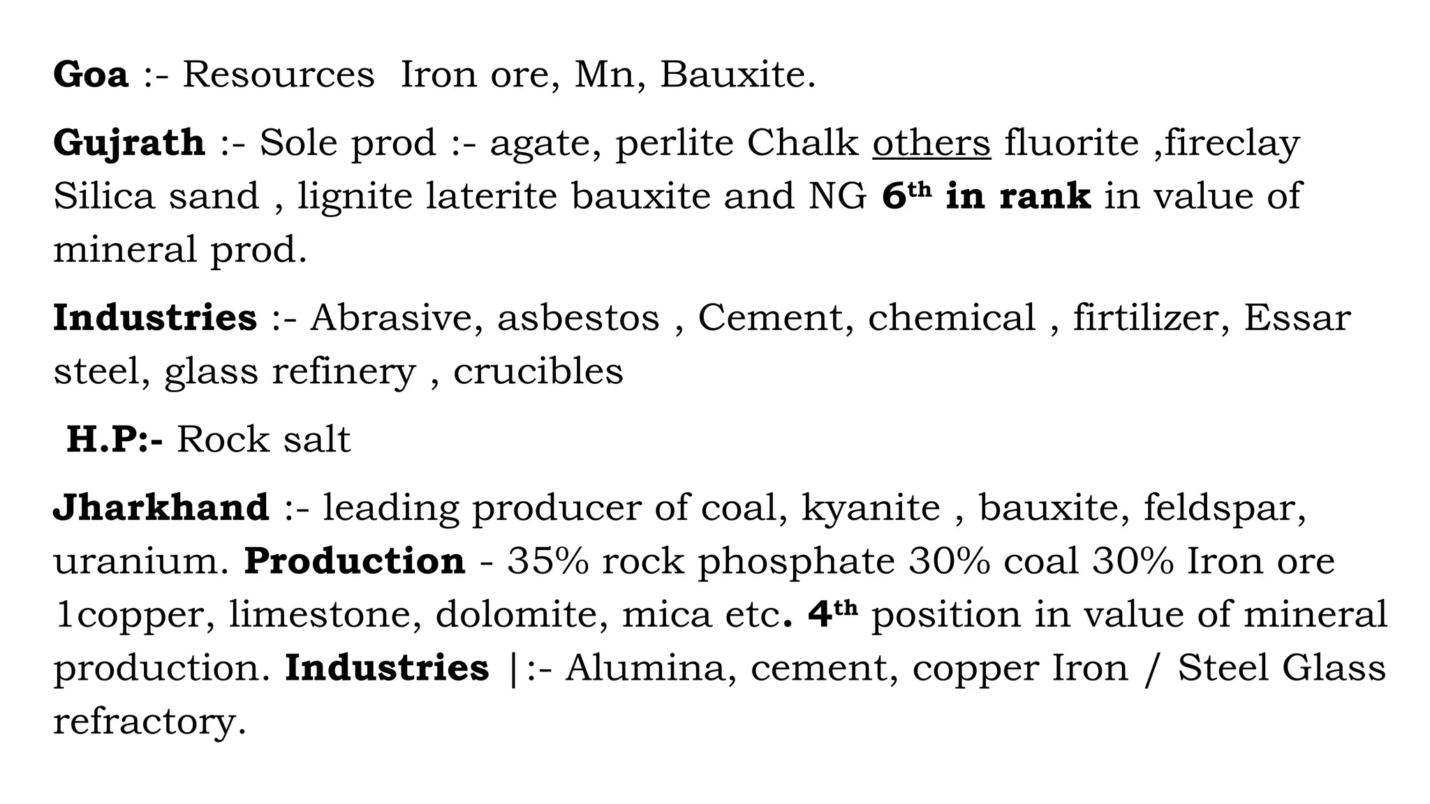 Goa :- Resources Iron ore, Mn, Bauxite.
Gujrath :- Sole prod :- agate, perlite Chalk others fluorite ,fireclay
Silica sand , lignite laterite bauxite and NG 6th
in rank in value of
mineral prod.
Industries :- Abrasive, asbestos , Cement, chemical , firtilizer, Essar
steel, glass refinery , crucibles
H.P:- Rock salt
Jharkhand :- leading producer of coal, kyanite , bauxite, feldspar,
uranium. Production - 35% rock phosphate 30% coal 30% Iron ore
1copper, limestone, dolomite, mica etc. 4th
position in value of mineral
production. Industries |:- Alumina, cement, copper Iron / Steel Glass
refractory.
 