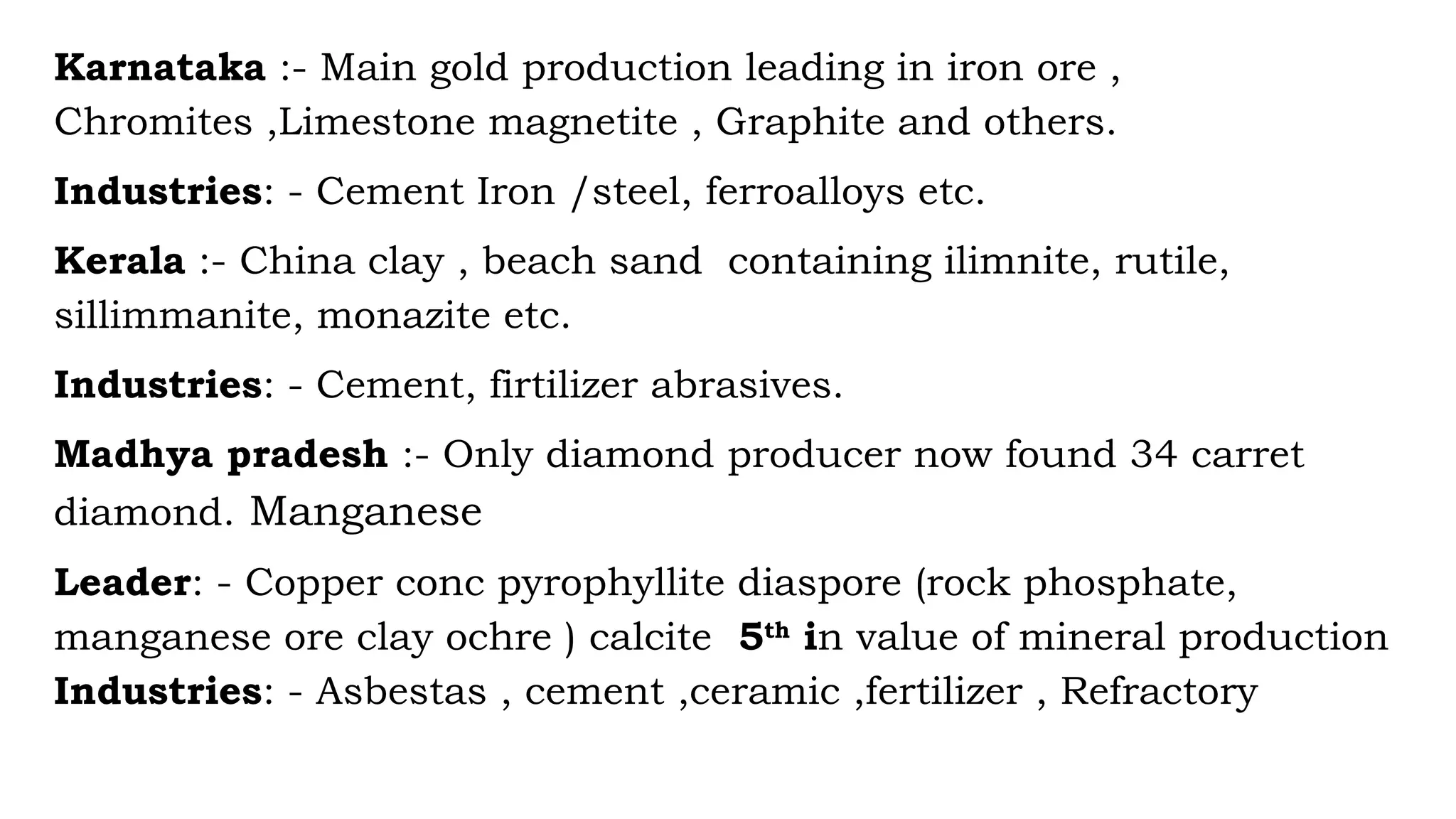 Karnataka :- Main gold production leading in iron ore ,
Chromites ,Limestone magnetite , Graphite and others.
Industries: - Cement Iron /steel, ferroalloys etc.
Kerala :- China clay , beach sand containing ilimnite, rutile,
sillimmanite, monazite etc.
Industries: - Cement, firtilizer abrasives.
Madhya pradesh :- Only diamond producer now found 34 carret
diamond. Manganese
Leader: - Copper conc pyrophyllite diaspore (rock phosphate,
manganese ore clay ochre ) calcite 5th
in value of mineral production
Industries: - Asbestas , cement ,ceramic ,fertilizer , Refractory
 