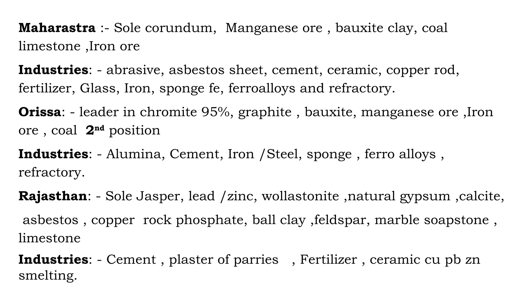 Maharastra :- Sole corundum, Manganese ore , bauxite clay, coal
limestone ,Iron ore
Industries: - abrasive, asbestos sheet, cement, ceramic, copper rod,
fertilizer, Glass, Iron, sponge fe, ferroalloys and refractory.
Orissa: - leader in chromite 95%, graphite , bauxite, manganese ore ,Iron
ore , coal 2nd
position
Industries: - Alumina, Cement, Iron /Steel, sponge , ferro alloys ,
refractory.
Rajasthan: - Sole Jasper, lead /zinc, wollastonite ,natural gypsum ,calcite,
asbestos , copper rock phosphate, ball clay ,feldspar, marble soapstone ,
limestone
Industries: - Cement , plaster of parries , Fertilizer , ceramic cu pb zn
smelting.
 