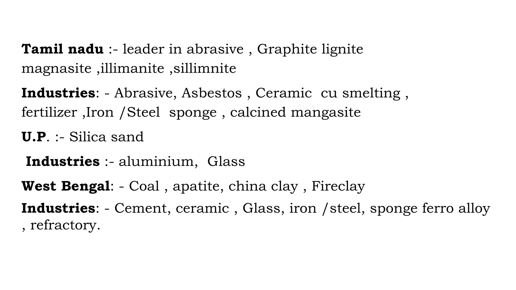 Tamil nadu :- leader in abrasive , Graphite lignite
magnasite ,illimanite ,sillimnite
Industries: - Abrasive, Asbestos , Ceramic cu smelting ,
fertilizer ,Iron /Steel sponge , calcined mangasite
U.P. :- Silica sand
Industries :- aluminium, Glass
West Bengal: - Coal , apatite, china clay , Fireclay
Industries: - Cement, ceramic , Glass, iron /steel, sponge ferro alloy
, refractory.
 