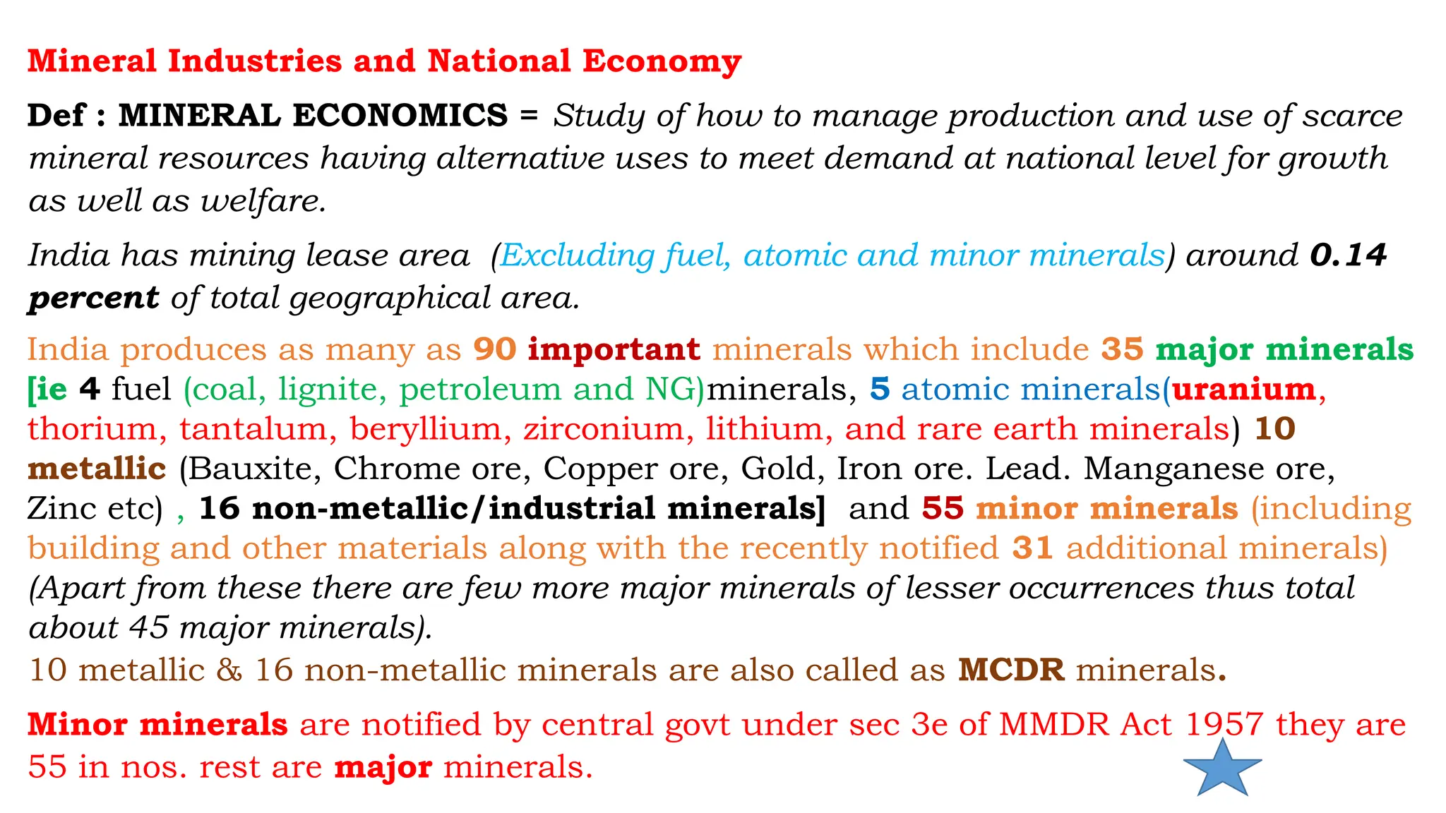 Mineral Industries and National Economy
Def : MINERAL ECONOMICS = Study of how to manage production and use of scarce
mineral resources having alternative uses to meet demand at national level for growth
as well as welfare.
India has mining lease area (Excluding fuel, atomic and minor minerals) around 0.14
percent of total geographical area.
India produces as many as 90 important minerals which include 35 major minerals
[ie 4 fuel (coal, lignite, petroleum and NG)minerals, 5 atomic minerals(uranium,
thorium, tantalum, beryllium, zirconium, lithium, and rare earth minerals) 10
metallic (Bauxite, Chrome ore, Copper ore, Gold, Iron ore. Lead. Manganese ore,
Zinc etc) , 16 non-metallic/industrial minerals] and 55 minor minerals (including
building and other materials along with the recently notified 31 additional minerals)
(Apart from these there are few more major minerals of lesser occurrences thus total
about 45 major minerals).
10 metallic & 16 non-metallic minerals are also called as MCDR minerals.
Minor minerals are notified by central govt under sec 3e of MMDR Act 1957 they are
55 in nos. rest are major minerals.
 