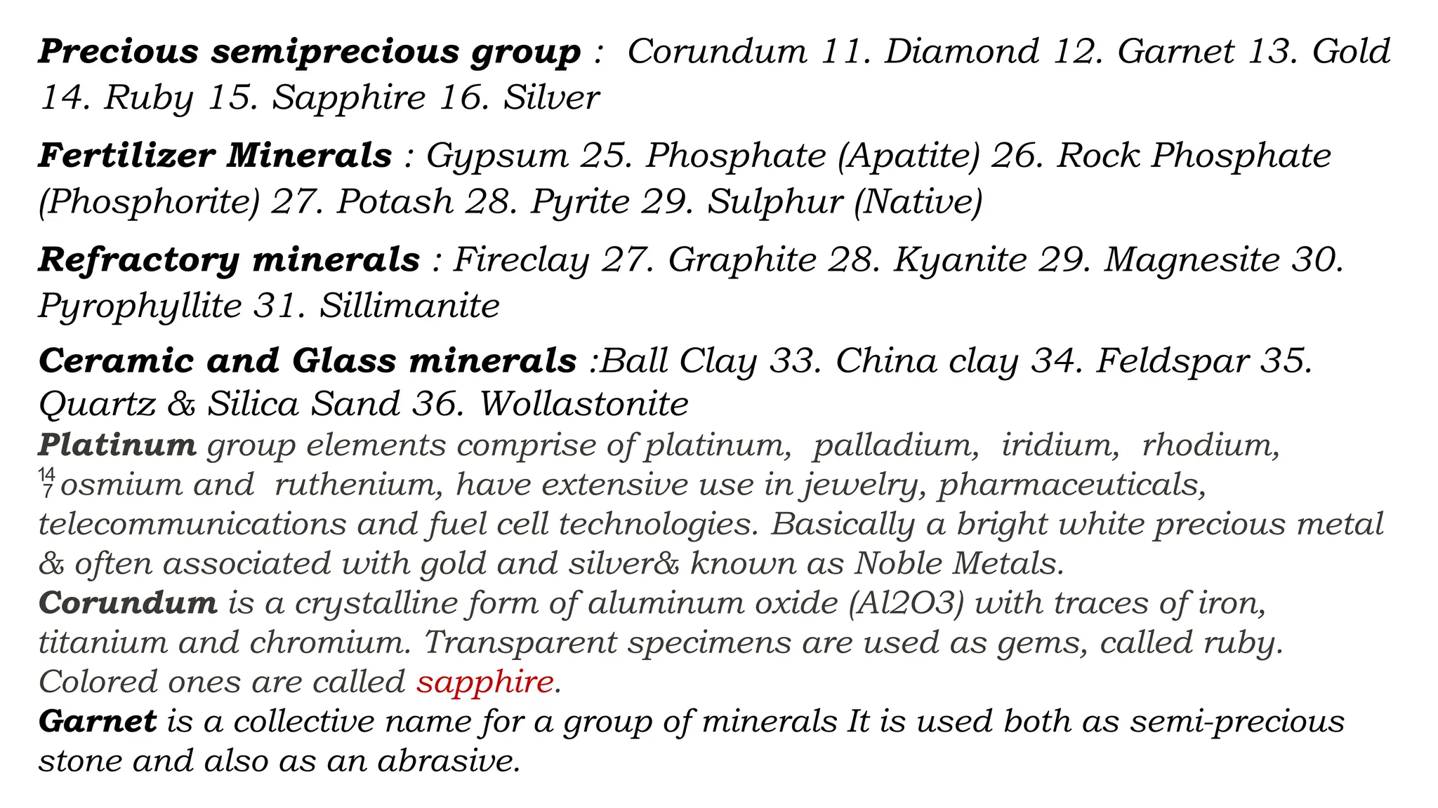 Precious semiprecious group : Corundum 11. Diamond 12. Garnet 13. Gold
14. Ruby 15. Sapphire 16. Silver
Fertilizer Minerals : Gypsum 25. Phosphate (Apatite) 26. Rock Phosphate
(Phosphorite) 27. Potash 28. Pyrite 29. Sulphur (Native)
Refractory minerals : Fireclay 27. Graphite 28. Kyanite 29. Magnesite 30.
Pyrophyllite 31. Sillimanite
Ceramic and Glass minerals :Ball Clay 33. China clay 34. Feldspar 35.
Quartz & Silica Sand 36. Wollastonite
Platinum group elements comprise of platinum, palladium, iridium, rhodium,
osmium and ruthenium, have extensive use in jewelry, pharmaceuticals,

telecommunications and fuel cell technologies. Basically a bright white precious metal
& often associated with gold and silver& known as Noble Metals.
Corundum is a crystalline form of aluminum oxide (Al2O3) with traces of iron,
titanium and chromium. Transparent specimens are used as gems, called ruby.
Colored ones are called sapphire.
Garnet is a collective name for a group of minerals It is used both as semi-precious
stone and also as an abrasive.
 