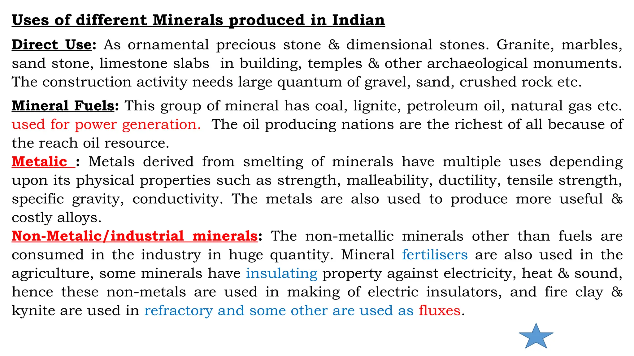 Uses of different Minerals produced in Indian
Direct Use: As ornamental precious stone & dimensional stones. Granite, marbles,
sand stone, limestone slabs in building, temples & other archaeological monuments.
The construction activity needs large quantum of gravel, sand, crushed rock etc.
Mineral Fuels: This group of mineral has coal, lignite, petroleum oil, natural gas etc.
used for power generation. The oil producing nations are the richest of all because of
the reach oil resource.
Metalic : Metals derived from smelting of minerals have multiple uses depending
upon its physical properties such as strength, malleability, ductility, tensile strength,
specific gravity, conductivity. The metals are also used to produce more useful &
costly alloys.
Non-Metalic/industrial minerals: The non-metallic minerals other than fuels are
consumed in the industry in huge quantity. Mineral fertilisers are also used in the
agriculture, some minerals have insulating property against electricity, heat & sound,
hence these non-metals are used in making of electric insulators, and fire clay &
kynite are used in refractory and some other are used as fluxes.
 
