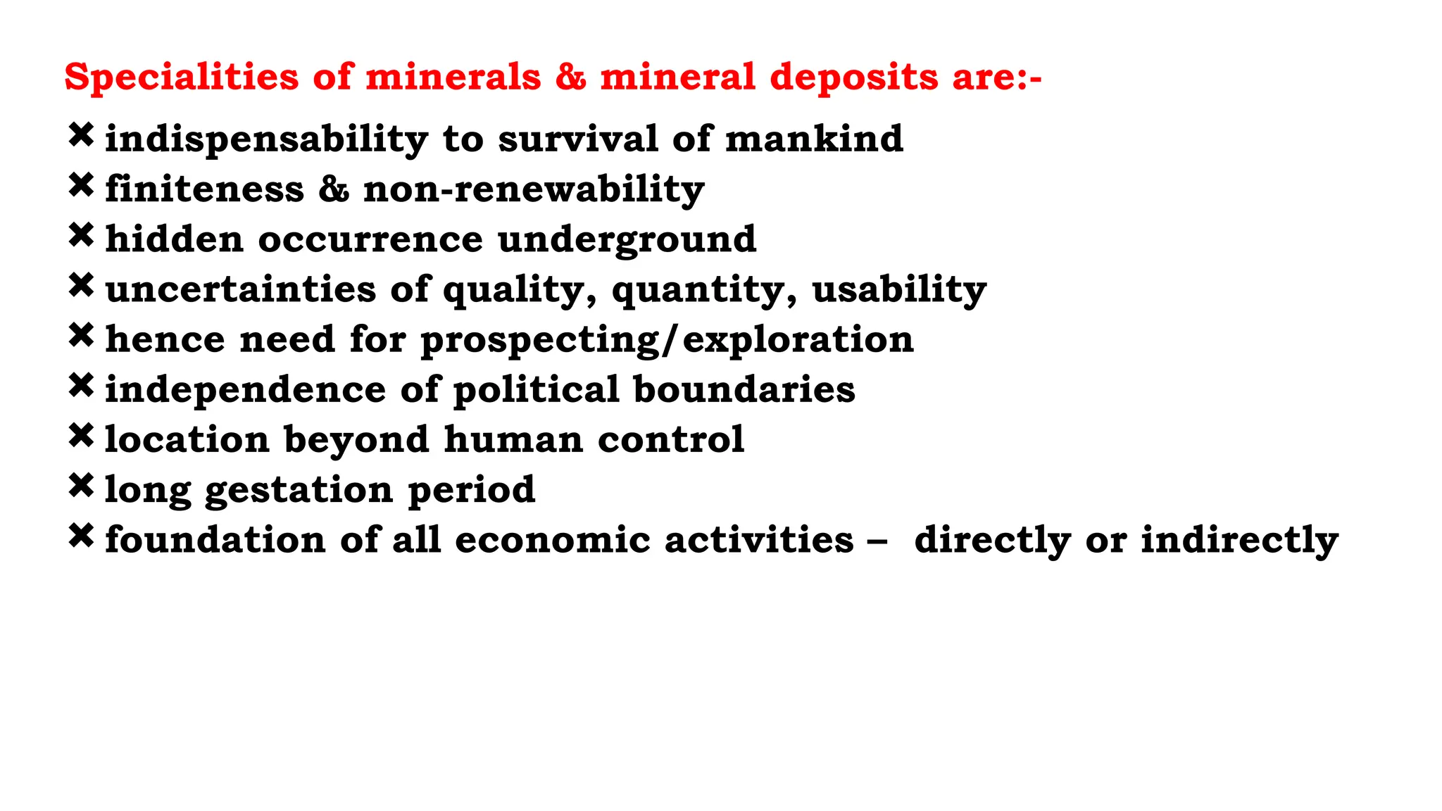 Specialities of minerals & mineral deposits are:-
indispensability to survival of mankind
finiteness & non-renewability
hidden occurrence underground
uncertainties of quality, quantity, usability
hence need for prospecting/exploration
independence of political boundaries
location beyond human control
long gestation period
foundation of all economic activities – directly or indirectly
 