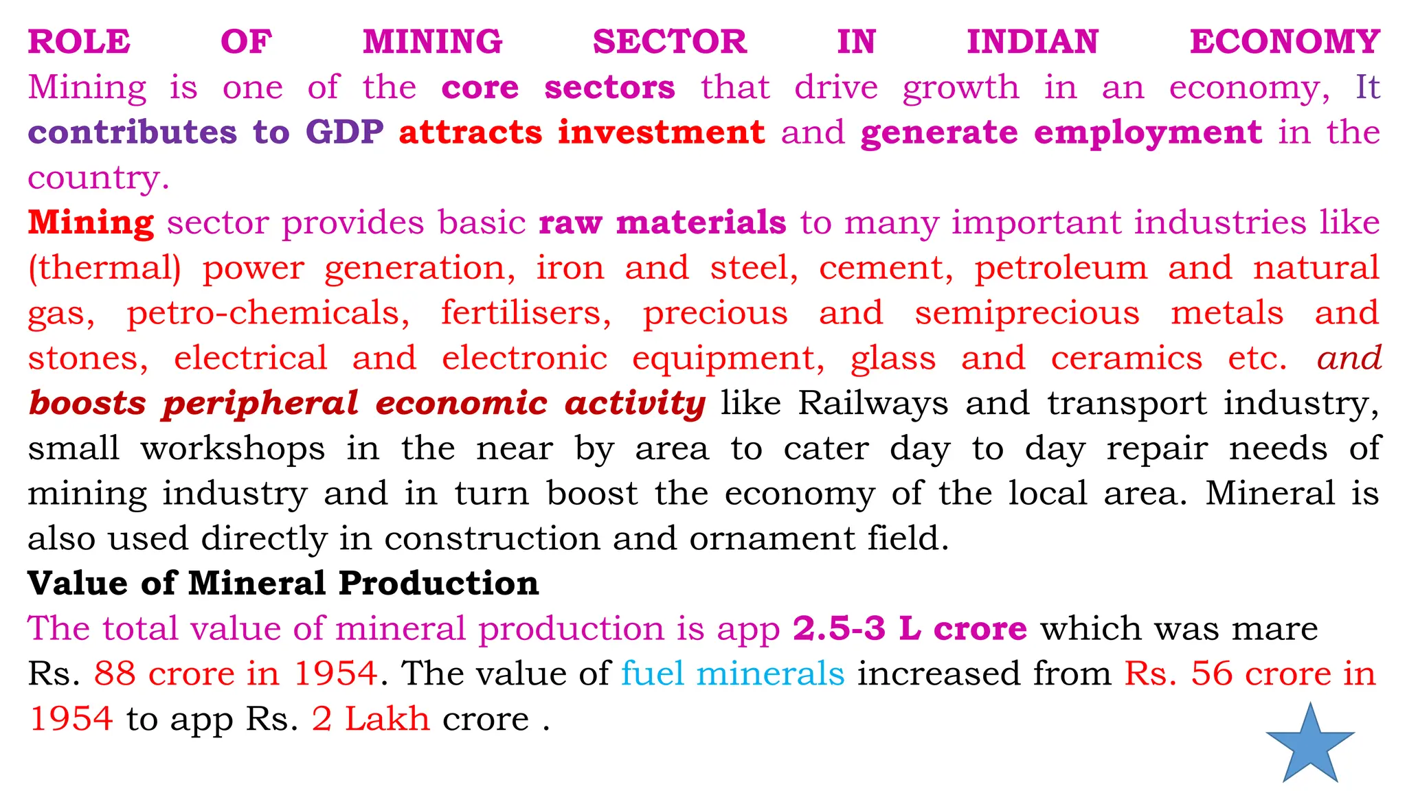 ROLE OF MINING SECTOR IN INDIAN ECONOMY
Mining is one of the core sectors that drive growth in an economy, It
contributes to GDP attracts investment and generate employment in the
country.
Mining sector provides basic raw materials to many important industries like
(thermal) power generation, iron and steel, cement, petroleum and natural
gas, petro-chemicals, fertilisers, precious and semiprecious metals and
stones, electrical and electronic equipment, glass and ceramics etc. and
boosts peripheral economic activity like Railways and transport industry,
small workshops in the near by area to cater day to day repair needs of
mining industry and in turn boost the economy of the local area. Mineral is
also used directly in construction and ornament field.
Value of Mineral Production
The total value of mineral production is app 2.5-3 L crore which was mare
Rs. 88 crore in 1954. The value of fuel minerals increased from Rs. 56 crore in
1954 to app Rs. 2 Lakh crore .
 