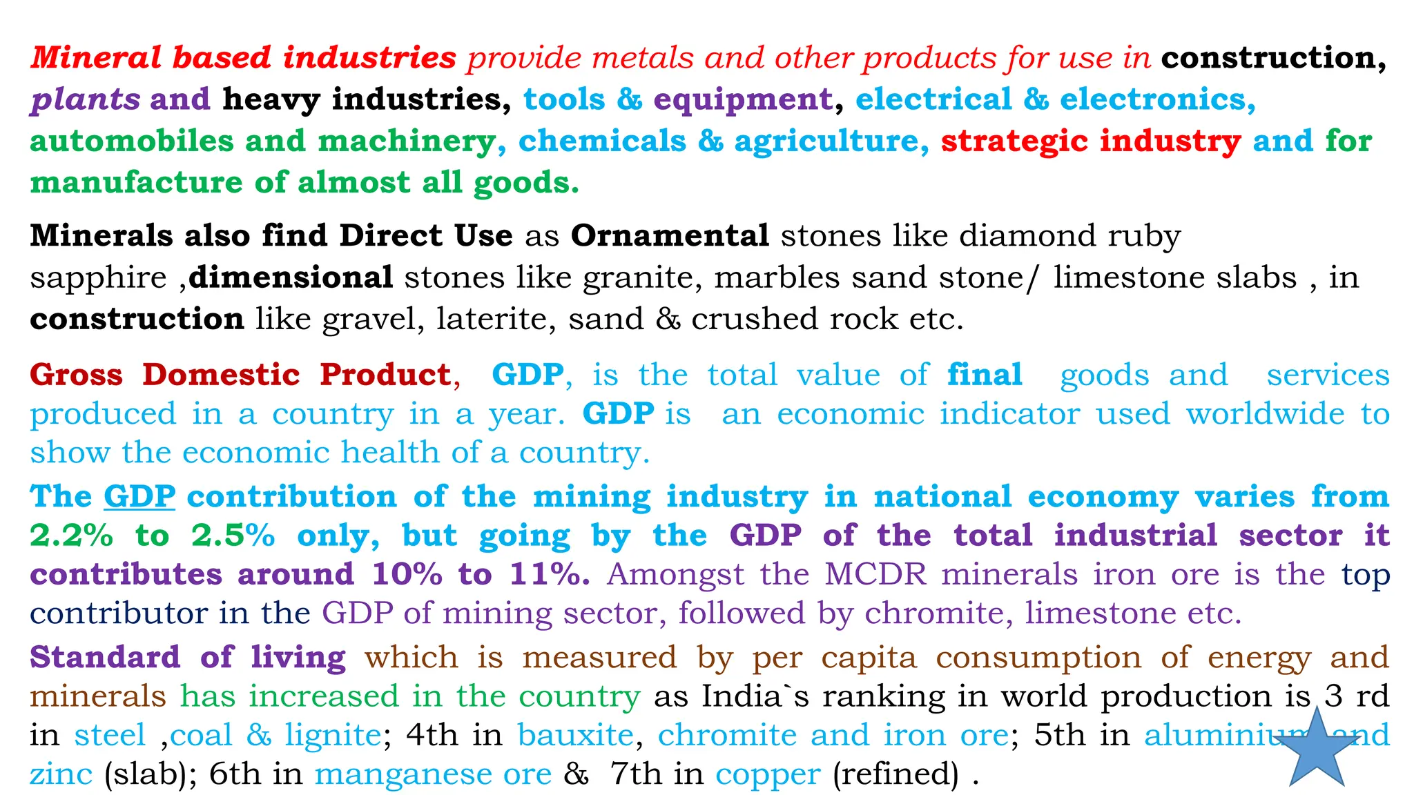 Mineral based industries provide metals and other products for use in construction,
plants and heavy industries, tools & equipment, electrical & electronics,
automobiles and machinery, chemicals & agriculture, strategic industry and for
manufacture of almost all goods.
Minerals also find Direct Use as Ornamental stones like diamond ruby
sapphire ,dimensional stones like granite, marbles sand stone/ limestone slabs , in
construction like gravel, laterite, sand & crushed rock etc.
Gross Domestic Product, GDP, is the total value of final goods and services
produced in a country in a year. GDP is an economic indicator used worldwide to
show the economic health of a country.
The GDP contribution of the mining industry in national economy varies from
2.2% to 2.5% only, but going by the GDP of the total industrial sector it
contributes around 10% to 11%. Amongst the MCDR minerals iron ore is the top
contributor in the GDP of mining sector, followed by chromite, limestone etc.
Standard of living which is measured by per capita consumption of energy and
minerals has increased in the country as India`s ranking in world production is 3 rd
in steel ,coal & lignite; 4th in bauxite, chromite and iron ore; 5th in aluminium and
zinc (slab); 6th in manganese ore & 7th in copper (refined) .
 