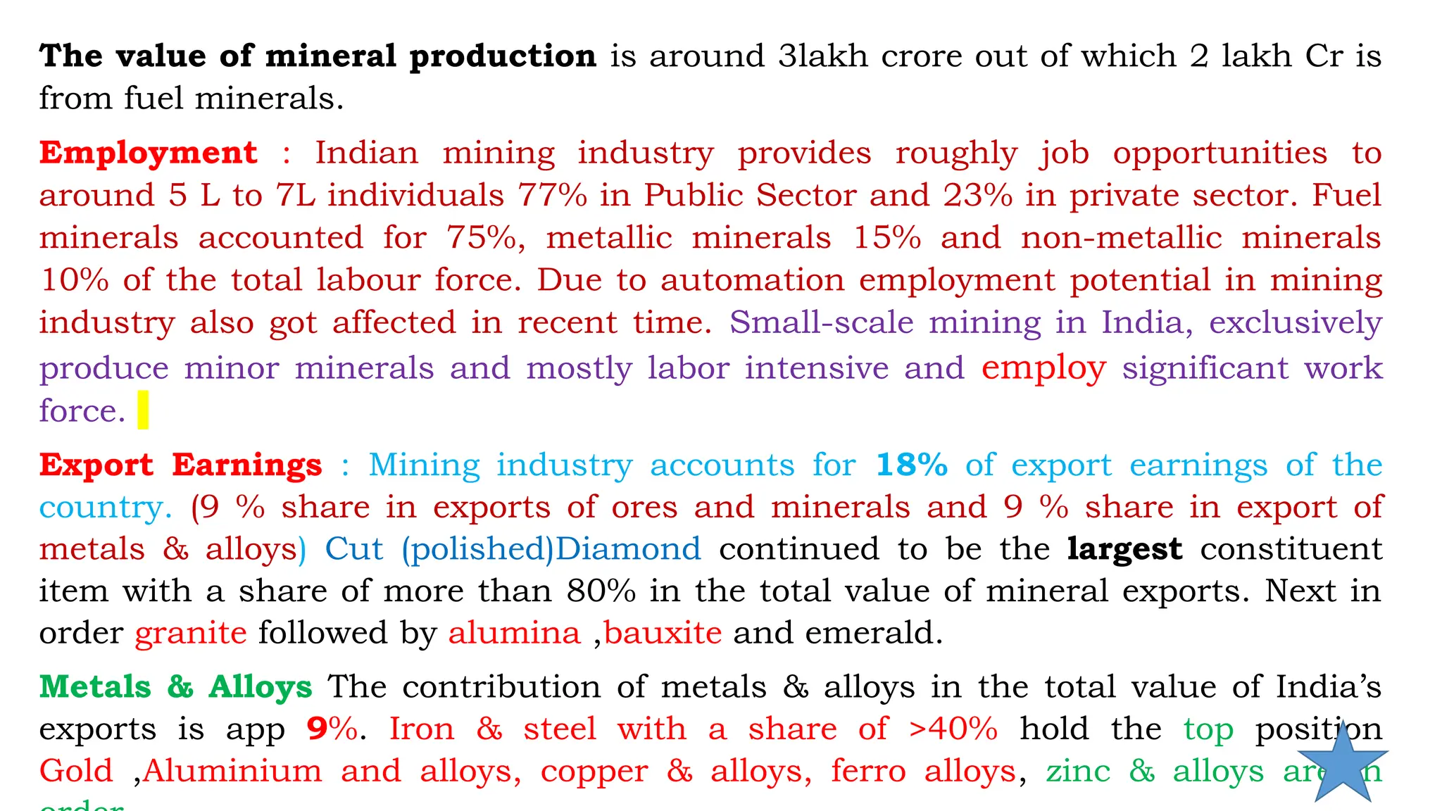 The value of mineral production is around 3lakh crore out of which 2 lakh Cr is
from fuel minerals.
Employment : Indian mining industry provides roughly job opportunities to
around 5 L to 7L individuals 77% in Public Sector and 23% in private sector. Fuel
minerals accounted for 75%, metallic minerals 15% and non-metallic minerals
10% of the total labour force. Due to automation employment potential in mining
industry also got affected in recent time. Small-scale mining in India, exclusively
produce minor minerals and mostly labor intensive and employ significant work
force.
Export Earnings : Mining industry accounts for 18% of export earnings of the
country. (9 % share in exports of ores and minerals and 9 % share in export of
metals & alloys) Cut (polished)Diamond continued to be the largest constituent
item with a share of more than 80% in the total value of mineral exports. Next in
order granite followed by alumina ,bauxite and emerald.
Metals & Alloys The contribution of metals & alloys in the total value of India’s
exports is app 9%. Iron & steel with a share of >40% hold the top position
Gold ,Aluminium and alloys, copper & alloys, ferro alloys, zinc & alloys are in
 