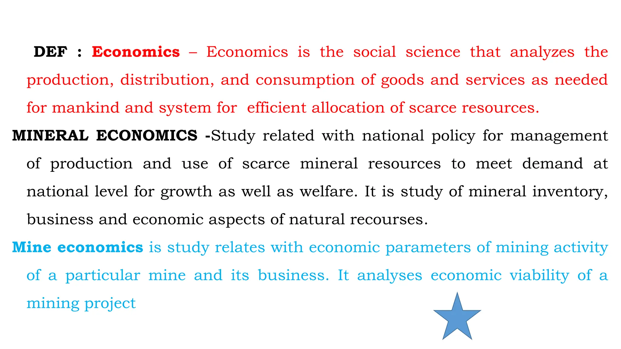  Definition of Economics
DEF : Economics – Economics is the social science that analyzes the
production, distribution, and consumption of goods and services as needed
for mankind and system for efficient allocation of scarce resources.
MINERAL ECONOMICS -Study related with national policy for management
of production and use of scarce mineral resources to meet demand at
national level for growth as well as welfare. It is study of mineral inventory,
business and economic aspects of natural recourses.
Mine economics is study relates with economic parameters of mining activity
of a particular mine and its business. It analyses economic viability of a
mining project
 