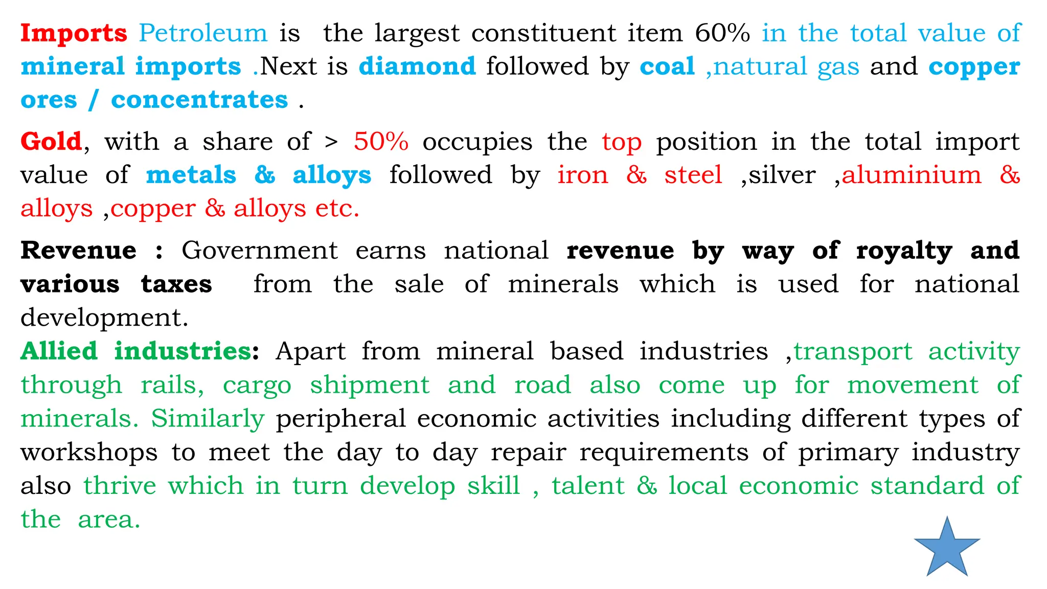 Imports Petroleum is the largest constituent item 60% in the total value of
mineral imports .Next is diamond followed by coal ,natural gas and copper
ores / concentrates .
Gold, with a share of > 50% occupies the top position in the total import
value of metals & alloys followed by iron & steel ,silver ,aluminium &
alloys ,copper & alloys etc.
Revenue : Government earns national revenue by way of royalty and
various taxes from the sale of minerals which is used for national
development.
Allied industries: Apart from mineral based industries ,transport activity
through rails, cargo shipment and road also come up for movement of
minerals. Similarly peripheral economic activities including different types of
workshops to meet the day to day repair requirements of primary industry
also thrive which in turn develop skill , talent & local economic standard of
the area.
 