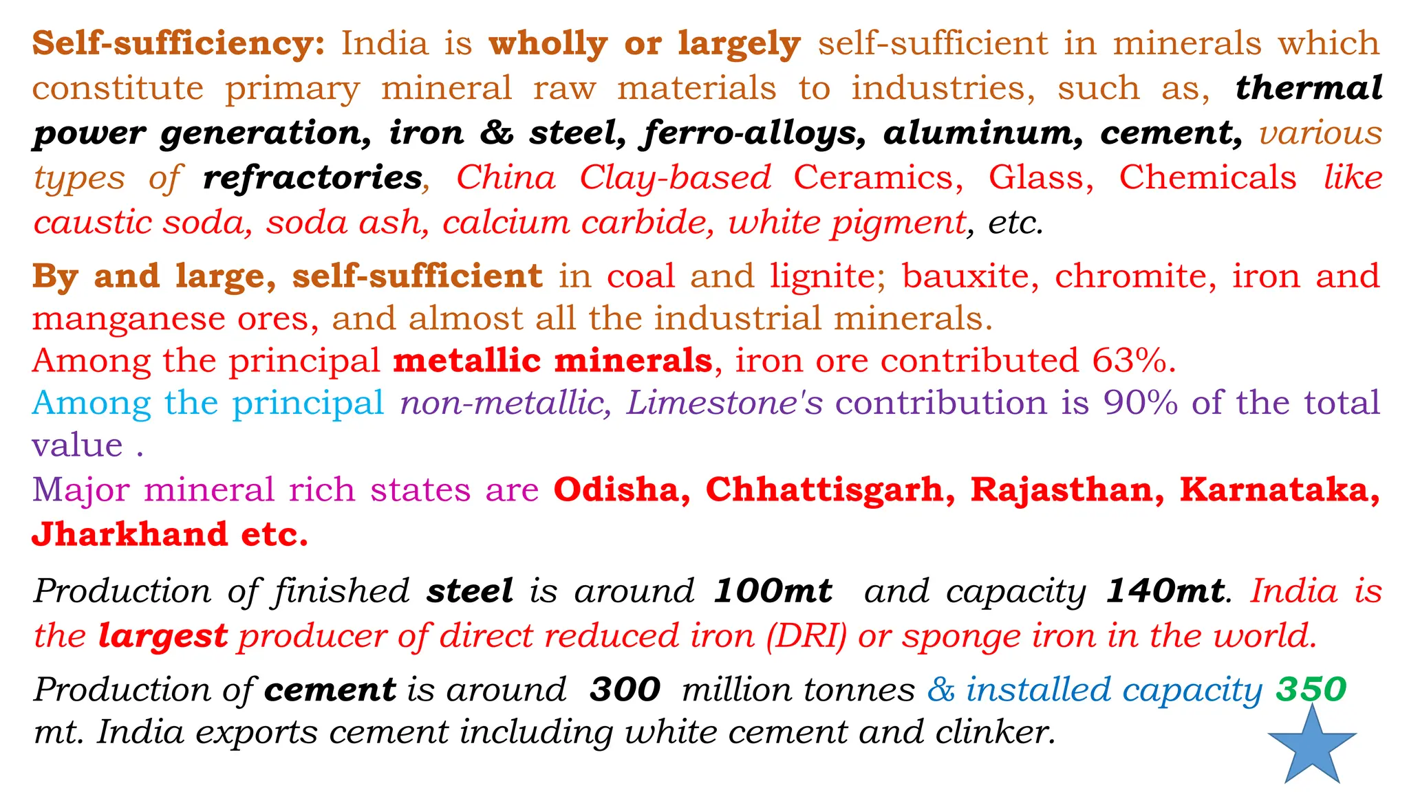 Self-sufficiency: India is wholly or largely self-sufficient in minerals which
constitute primary mineral raw materials to industries, such as, thermal
power generation, iron & steel, ferro-alloys, aluminum, cement, various
types of refractories, China Clay-based Ceramics, Glass, Chemicals like
caustic soda, soda ash, calcium carbide, white pigment, etc.
By and large, self-sufficient in coal and lignite; bauxite, chromite, iron and
manganese ores, and almost all the industrial minerals.
Among the principal metallic minerals, iron ore contributed 63%.
Among the principal non-metallic, Limestone's contribution is 90% of the total
value .
Major mineral rich states are Odisha, Chhattisgarh, Rajasthan, Karnataka,
Jharkhand etc.
Production of finished steel is around 100mt and capacity 140mt. India is
the largest producer of direct reduced iron (DRI) or sponge iron in the world.
Production of cement is around 300 million tonnes & installed capacity 350
mt. India exports cement including white cement and clinker.
 
