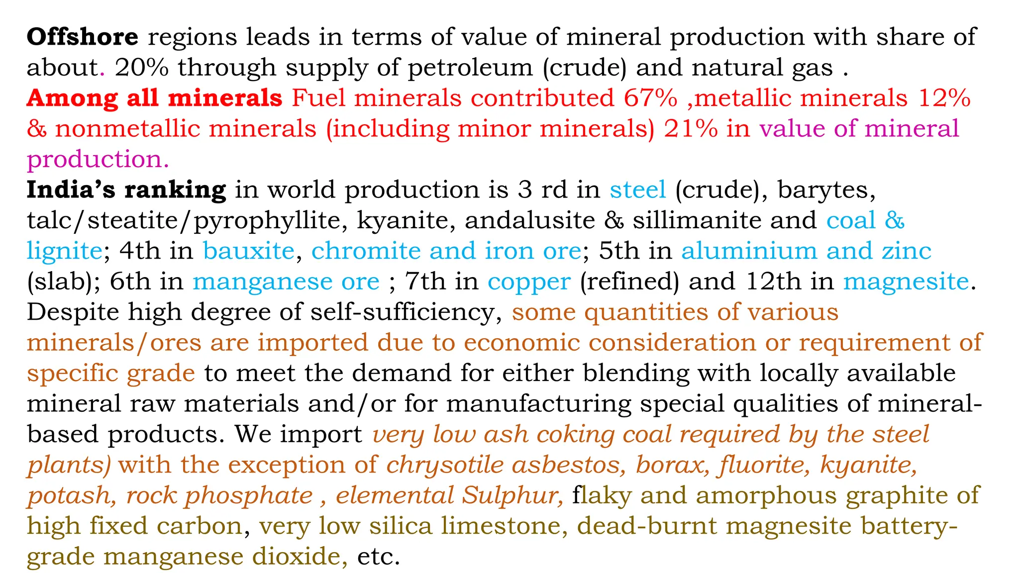 Offshore regions leads in terms of value of mineral production with share of
about. 20% through supply of petroleum (crude) and natural gas .
Among all minerals Fuel minerals contributed 67% ,metallic minerals 12%
& nonmetallic minerals (including minor minerals) 21% in value of mineral
production.
India’s ranking in world production is 3 rd in steel (crude), barytes,
talc/steatite/pyrophyllite, kyanite, andalusite & sillimanite and coal &
lignite; 4th in bauxite, chromite and iron ore; 5th in aluminium and zinc
(slab); 6th in manganese ore ; 7th in copper (refined) and 12th in magnesite.
Despite high degree of self-sufficiency, some quantities of various
minerals/ores are imported due to economic consideration or requirement of
specific grade to meet the demand for either blending with locally available
mineral raw materials and/or for manufacturing special qualities of mineral-
based products. We import very low ash coking coal required by the steel
plants) with the exception of chrysotile asbestos, borax, fluorite, kyanite,
potash, rock phosphate , elemental Sulphur, flaky and amorphous graphite of
high fixed carbon, very low silica limestone, dead-burnt magnesite battery-
grade manganese dioxide, etc.
 