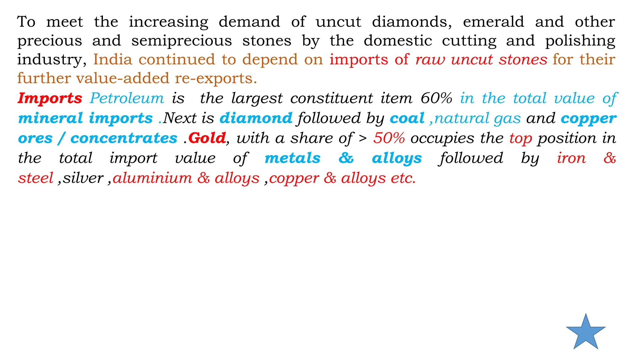 To meet the increasing demand of uncut diamonds, emerald and other
precious and semiprecious stones by the domestic cutting and polishing
industry, India continued to depend on imports of raw uncut stones for their
further value-added re-exports.
Imports Petroleum is the largest constituent item 60% in the total value of
mineral imports .Next is diamond followed by coal ,natural gas and copper
ores / concentrates .Gold, with a share of > 50% occupies the top position in
the total import value of metals & alloys followed by iron &
steel ,silver ,aluminium & alloys ,copper & alloys etc.
 