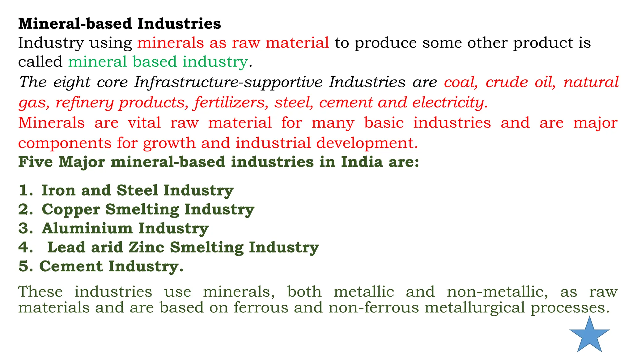Mineral-based Industries
Industry using minerals as raw material to produce some other product is
called mineral based industry.
The eight core Infrastructure-supportive Industries are coal, crude oil, natural
gas, refinery products, fertilizers, steel, cement and electricity.
Minerals are vital raw material for many basic industries and are major
components for growth and industrial development.
Five Major mineral-based industries in India are:
1. Iron and Steel Industry
2. Copper Smelting Industry
3. Aluminium Industry
4. Lead arid Zinc Smelting Industry
5. Cement Industry.
These industries use minerals, both metallic and non-metallic, as raw
materials and are based on ferrous and non-ferrous metallurgical processes.
 