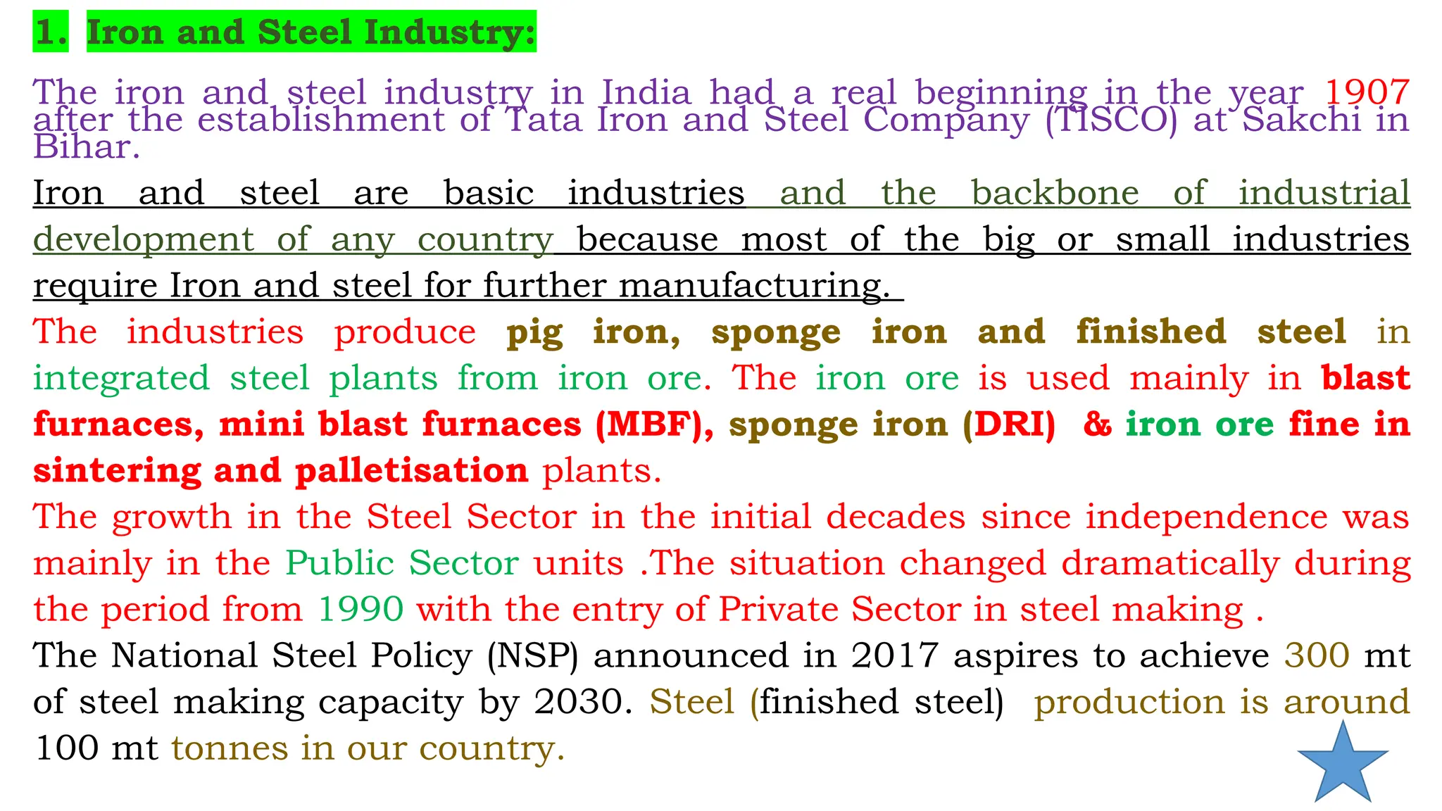 1. Iron and Steel Industry:
The iron and steel industry in India had a real beginning in the year 1907
after the establishment of Tata Iron and Steel Company (TISCO) at Sakchi in
Bihar.
Iron and steel are basic industries and the backbone of industrial
development of any country because most of the big or small industries
require Iron and steel for further manufacturing.
The industries produce pig iron, sponge iron and finished steel in
integrated steel plants from iron ore. The iron ore is used mainly in blast
furnaces, mini blast furnaces (MBF), sponge iron (DRI) & iron ore fine in
sintering and palletisation plants.
The growth in the Steel Sector in the initial decades since independence was
mainly in the Public Sector units .The situation changed dramatically during
the period from 1990 with the entry of Private Sector in steel making .
The National Steel Policy (NSP) announced in 2017 aspires to achieve 300 mt
of steel making capacity by 2030. Steel (finished steel) production is around
100 mt tonnes in our country.
 
