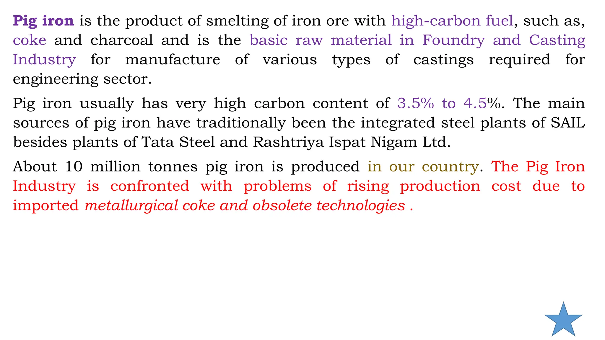 Pig iron is the product of smelting of iron ore with high-carbon fuel, such as,
coke and charcoal and is the basic raw material in Foundry and Casting
Industry for manufacture of various types of castings required for
engineering sector.
Pig iron usually has very high carbon content of 3.5% to 4.5%. The main
sources of pig iron have traditionally been the integrated steel plants of SAIL
besides plants of Tata Steel and Rashtriya Ispat Nigam Ltd.
About 10 million tonnes pig iron is produced in our country. The Pig Iron
Industry is confronted with problems of rising production cost due to
imported metallurgical coke and obsolete technologies .
 
