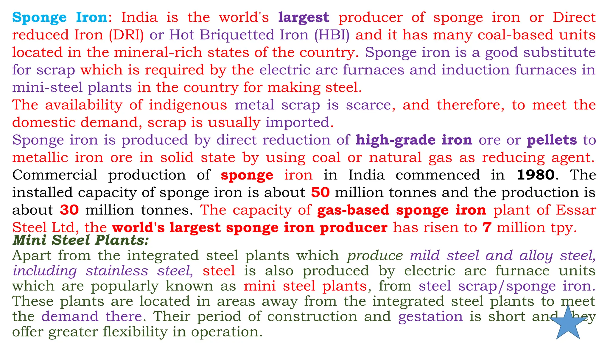 Sponge Iron: India is the world's largest producer of sponge iron or Direct
reduced Iron (DRI) or Hot Briquetted Iron (HBI) and it has many coal-based units
located in the mineral-rich states of the country. Sponge iron is a good substitute
for scrap which is required by the electric arc furnaces and induction furnaces in
mini-steel plants in the country for making steel.
The availability of indigenous metal scrap is scarce, and therefore, to meet the
domestic demand, scrap is usually imported.
Sponge iron is produced by direct reduction of high-grade iron ore or pellets to
metallic iron ore in solid state by using coal or natural gas as reducing agent.
Commercial production of sponge iron in India commenced in 1980. The
installed capacity of sponge iron is about 50 million tonnes and the production is
about 30 million tonnes. The capacity of gas-based sponge iron plant of Essar
Steel Ltd, the world's largest sponge iron producer has risen to 7 million tpy.
Mini Steel Plants:
Apart from the integrated steel plants which produce mild steel and alloy steel,
including stainless steel, steel is also produced by electric arc furnace units
which are popularly known as mini steel plants, from steel scrap/sponge iron.
These plants are located in areas away from the integrated steel plants to meet
the demand there. Their period of construction and gestation is short and they
offer greater flexibility in operation.
 
