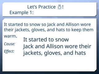 Let’s Practice !
Example 1:
It started to snow so Jack and Allison wore
their jackets, gloves, and hats to keep them
warm.
Cause:
Effect:
It started to snow
Jack and Allison wore their
jackets, gloves, and hats
 