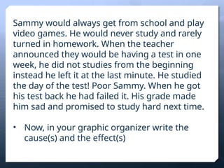 Sammy would always get from school and play
video games. He would never study and rarely
turned in homework. When the teacher
announced they would be having a test in one
week, he did not studies from the beginning
instead he left it at the last minute. He studied
the day of the test! Poor Sammy. When he got
his test back he had failed it. His grade made
him sad and promised to study hard next time.
• Now, in your graphic organizer write the
cause(s) and the effect(s)
 