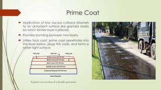 Prime Coat
 Application of low viscous cutback bitumen
to an absorbent surface like granular bases
on which binder layer is placed.
 Provides bonding between two layers.
 Unlike tack coat, prime coat penetrates into
the layer below, plugs the voids, and forms a
water tight surface.
 