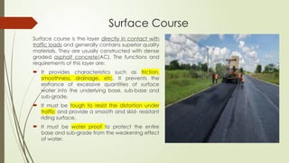 Surface Course
Surface course is the layer directly in contact with
traffic loads and generally contains superior quality
materials. They are usually constructed with dense
graded asphalt concrete(AC). The functions and
requirements of this layer are:
 It provides characteristics such as friction,
smoothness, drainage, etc. It prevents the
entrance of excessive quantities of surface
water into the underlying base, sub-base and
sub-grade,
 It must be tough to resist the distortion under
traffic and provide a smooth and skid- resistant
riding surface,
 It must be water proof to protect the entire
base and sub-grade from the weakening effect
of water.
 
