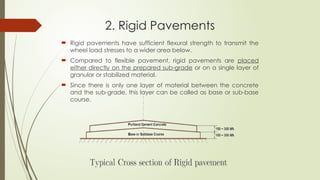 2. Rigid Pavements
 Rigid pavements have sufficient flexural strength to transmit the
wheel load stresses to a wider area below.
 Compared to flexible pavement, rigid pavements are placed
either directly on the prepared sub-grade or on a single layer of
granular or stabilized material.
 Since there is only one layer of material between the concrete
and the sub-grade, this layer can be called as base or sub-base
course.
 
