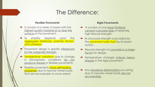 The Difference:
Flexible Pavements
 It consists of a series of layers with the
highest quality material at or near the
surface of the pavement.
 Its stability depends upon the
aggregate interlocks, particle friction,
and cohesion.
 Pavement design is greatly influenced
by the subgrade strength.
 Temperature variations due to change
in atmospheric conditions do not
produce stresses in flexible pavements.
 Flexible pavements have self-healing
properties due to heavier wheel loads
that are recoverable to some extent.
Rigid Pavements
 It consists of one layer Portland
cement concrete slab of relatively
high flexural strength.
 Its structural strength is provided by
the pavement slab itself by its beam
action.
 Flexural strength of concrete is a major
factor for design.
 Temperature changes induce heavy
stresses in the rigid pavement.
 Any excessive deformation occurring
due to heavier wheel loads are not
recoverable.
 