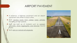 AIRPORT PAVEMENT
 In essence, a highway pavement and an airport
pavement are similar to each other.
 Both receive loads from rubber tyred vehicles
travelling at high speeds.
 Both are built up of material such as cement
concrete, stone aggregates and bitumen bound
layers.
 Both rests on natural soil subgrade.
 