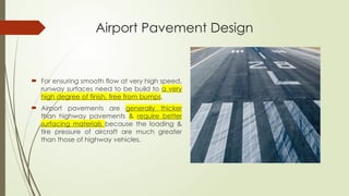 Airport Pavement Design
 For ensuring smooth flow at very high speed,
runway surfaces need to be build to a very
high degree of finish, free from bumps.
 Airport pavements are generally thicker
than highway pavements & require better
surfacing materials because the loading &
tire pressure of aircraft are much greater
than those of highway vehicles.
 