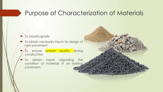 Purpose of Characterization of Materials
 To classify/grade
 To obtain necessary inputs for design of
new pavement
 To ensure proper quality during
construction
 To obtain inputs regarding the
condition of materials in an existing
pavement.
 