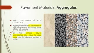 Pavement Materials: Aggregates
 Major components of road
construction
 Aggregates have to bear stresses
occurring due to the wheel loads
on the pavement
 On the surface course
aggregates also have to resist
wear due to abrasive action of
traffic.
 