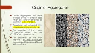 Origin of Aggregates
 Gravel aggregates are small
rounded stones of different sizes
which are generally obtained as
such from some river beds.
 Aggregates are obtained from
weathering or crushing of rocks.
 The properties of the coarse
aggregates depend on the
properties of parent rock.
 The properties of the rock
depends on the constituent
materials and the nature of bond
between them.
 