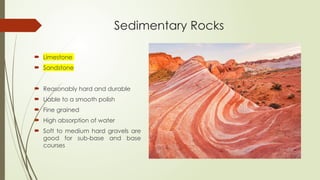 Sedimentary Rocks
 Limestone
 Sandstone
 Reasonably hard and durable
 Liable to a smooth polish
 Fine grained
 High absorption of water
 Soft to medium hard gravels are
good for sub-base and base
courses
 