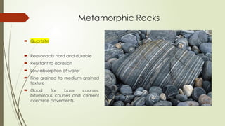 Metamorphic Rocks
 Quartzite
 Reasonably hard and durable
 Resistant to abrasion
 Low absorption of water
 Fine grained to medium grained
texture
 Good for base courses,
bituminous courses and cement
concrete pavements.
 