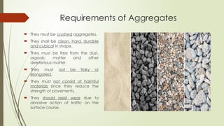 Requirements of Aggregates
 They must be crushed aggregates.
 They shall be clean, hard, durable
and cubical in shape.
 They must be free from the dust,
organic matter and other
deleterious matter.
 They must not be flaky or
elongated.
 They must not consist of harmful
materials since they reduce the
strength of pavements.
 They should resist wear due to
abrasive action of traffic on the
surface course.
 