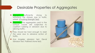 Desirable Properties of Aggregates
 Strength: Sufficiently strong to
withstand the stresses due to traffic
wheel. (Crushing Strength Test)
 Hardness: The aggregates used in the
surface course are subjected to
constant rubbing or abrasion due to
moving traffic.
 They should be hard enough to resist
the wear due to abrasive action of
traffic.
 (Los Angeles abrasion test, Deval
abrasion test, Polished stone test)
 