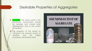 Desirable Properties of Aggregates
 Durability: The stone used in the
pavement construction should
be durable and should resist
disintegration due to the action
of weather.
 The property of the stones to
withstand the adverse action of
weather may be called
soundness. (Soundness Test).
 