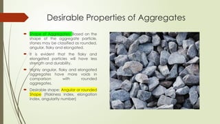 Desirable Properties of Aggregates
 Shape of Aggregates: Based on the
shape of the aggregate particle,
stones may be classified as rounded,
angular, flaky and elongated.
 It is evident that the flaky and
elongated particles will have less
strength and durability.
 Highly angular, flaky and elongated
aggregates have more voids in
comparison with rounded
aggregates.
 Desirable shape: Angular or rounded
Shape (Flakiness index, elongation
index, angularity number)
 