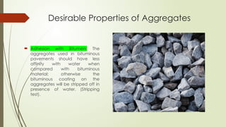 Desirable Properties of Aggregates
 Adhesion with Bitumen: The
aggregates used in bituminous
pavements should have less
affinity with water when
compared with bituminous
material; otherwise the
bituminous coating on the
aggregates will be stripped off in
presence of water. (Stripping
test).
 