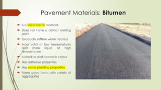 Pavement Materials: Bitumen
 Is a visco-elastic material.
 Does not have a distinct melting
point.
 Gradually softens when heated
 More solid at low temperatures
and more liquid at high
temperatures
 Is black or dark brown in colour
 Has adhesive properties
 Has water proofing properties
 Forms good bond with variety of
aggregates
 