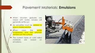 Pavement Materials: Emulsions
 When bitumen globules are
mixed with water, binders will
generally settle out.
 An emulsifier must be added to
give a stable solution.
 When used, the water
evaporates and the bitumen
remains on the surface.
 The current types of cold rolled
materials are based on
emulsions.
 